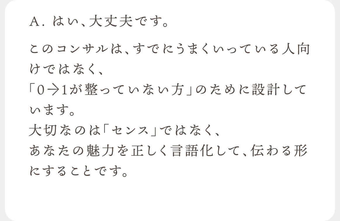 A.はい、大丈夫です。このコンサルは、すでにうまくいっている人向けではなく、
「0→1が整っていない方」のために設計しています。大切なのは「センス」ではなく、あなたの魅力を正しく言語化して、伝わる形にすることです。
