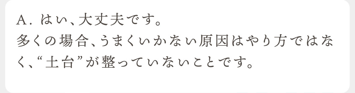 A.はい、大丈夫です。多くの場合、うまくいかない原因はやり方ではなく、“土台”が整っていないことです。