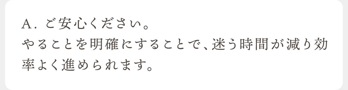 A.ご安心ください。やることを明確にすることで、迷う時間が減り効率よく進められます。