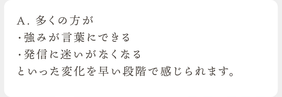 A. 多くの方が・強みが言葉にできる・発信に迷いがなくなるといった変化を早い段階で感じられます。